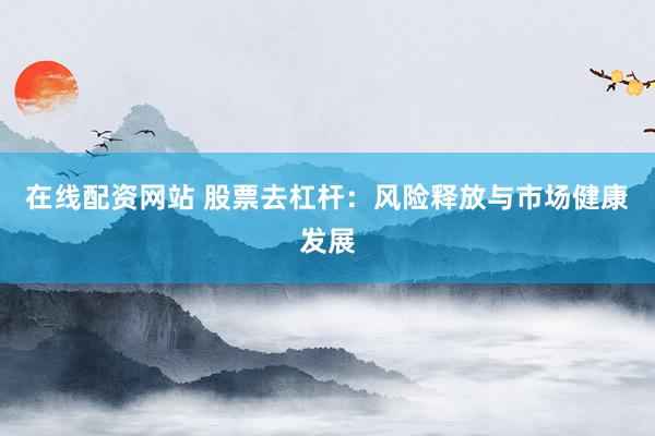 在线配资网站 股票去杠杆：风险释放与市场健康发展