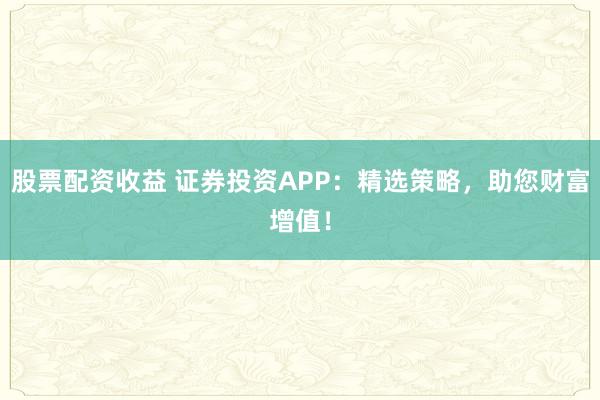 股票配资收益 证券投资APP：精选策略，助您财富增值！