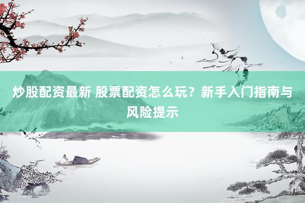 炒股配资最新 股票配资怎么玩？新手入门指南与风险提示