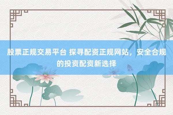 股票正规交易平台 探寻配资正规网站，安全合规的投资配资新选择