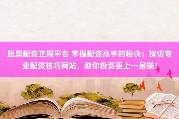 股票配资正规平台 掌握配资高手的秘诀：探访专业配资技巧网站，助你投资更上一层楼！