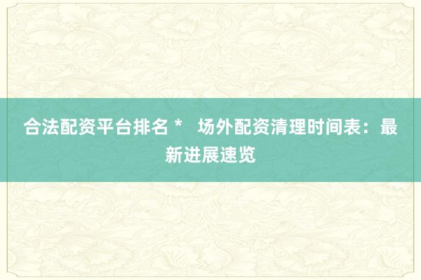 合法配资平台排名 *   场外配资清理时间表：最新进展速览