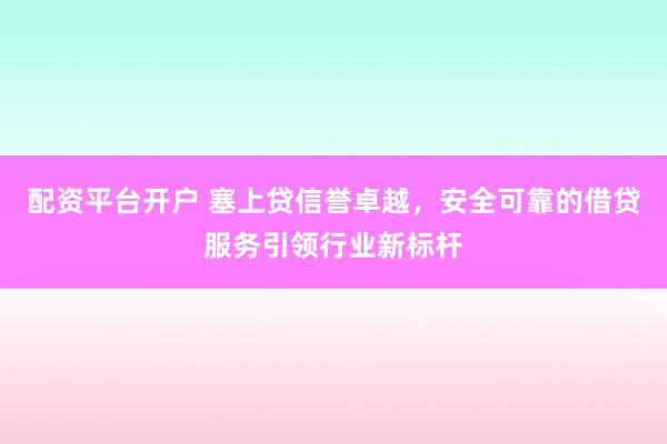 配资平台开户 塞上贷信誉卓越，安全可靠的借贷服务引领行业新标杆