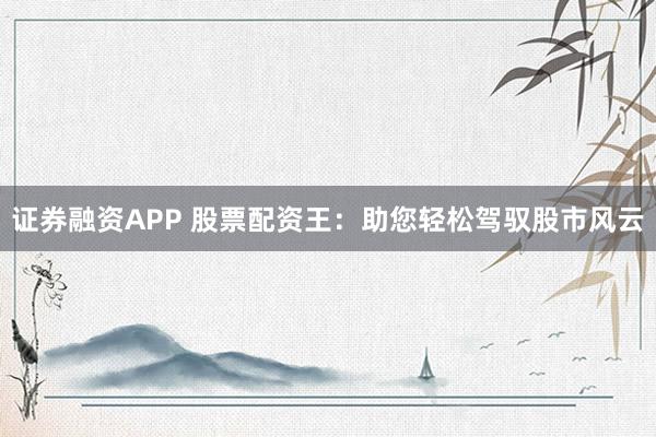 证券融资APP 股票配资王：助您轻松驾驭股市风云