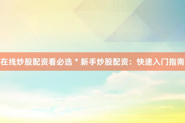 在线炒股配资看必选 * 新手炒股配资：快速入门指南