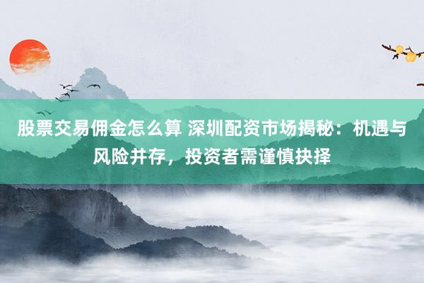 股票交易佣金怎么算 深圳配资市场揭秘：机遇与风险并存，投资者需谨慎抉择