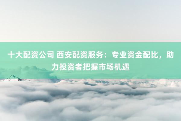 十大配资公司 西安配资服务：专业资金配比，助力投资者把握市场机遇