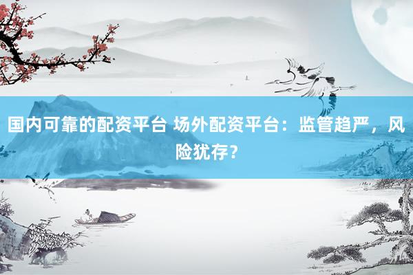 国内可靠的配资平台 场外配资平台：监管趋严，风险犹存？