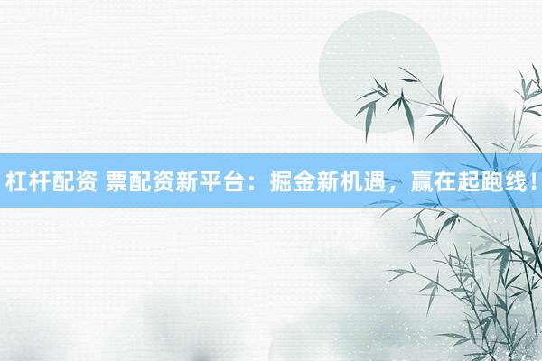杠杆配资 票配资新平台：掘金新机遇，赢在起跑线！
