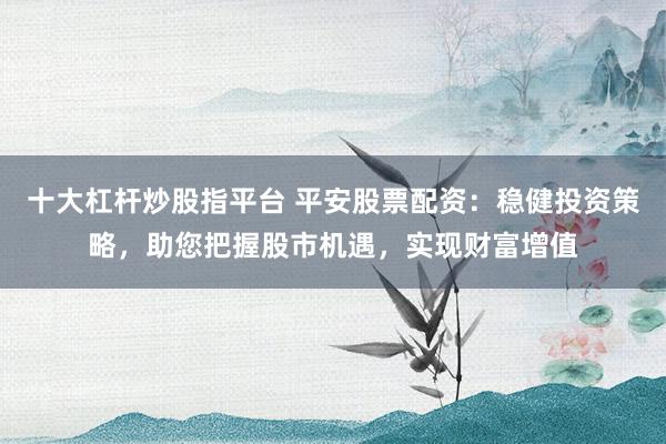 十大杠杆炒股指平台 平安股票配资：稳健投资策略，助您把握股市机遇，实现财富增值