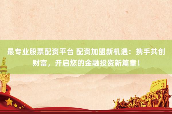 最专业股票配资平台 配资加盟新机遇：携手共创财富，开启您的金融投资新篇章！