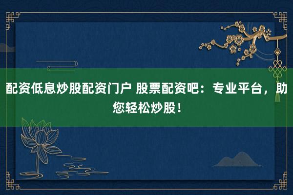 配资低息炒股配资门户 股票配资吧：专业平台，助您轻松炒股！