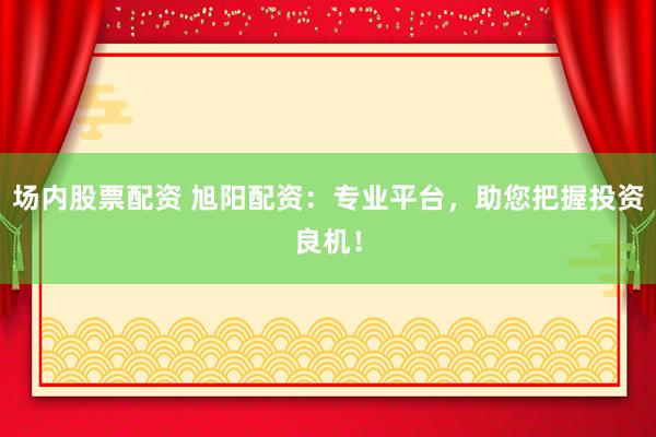场内股票配资 旭阳配资：专业平台，助您把握投资良机！