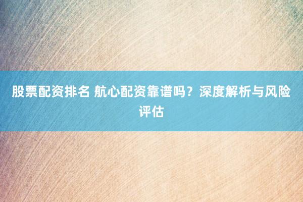 股票配资排名 航心配资靠谱吗？深度解析与风险评估