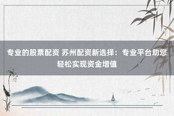 专业的股票配资 苏州配资新选择：专业平台助您轻松实现资金增值