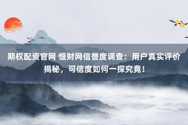 期权配资官网 恒财网信誉度调查：用户真实评价揭秘，可信度如何一探究竟！