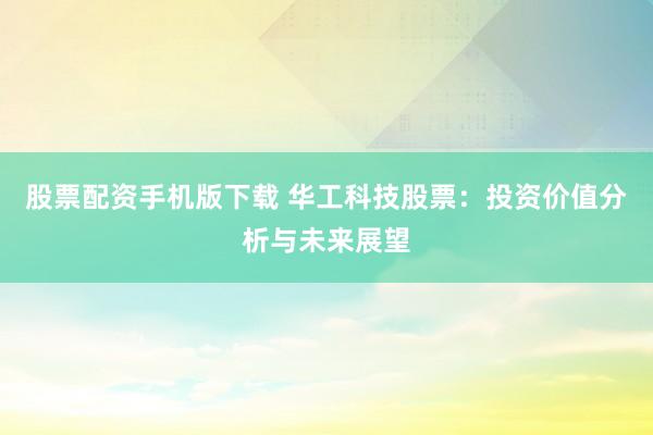 股票配资手机版下载 华工科技股票：投资价值分析与未来展望