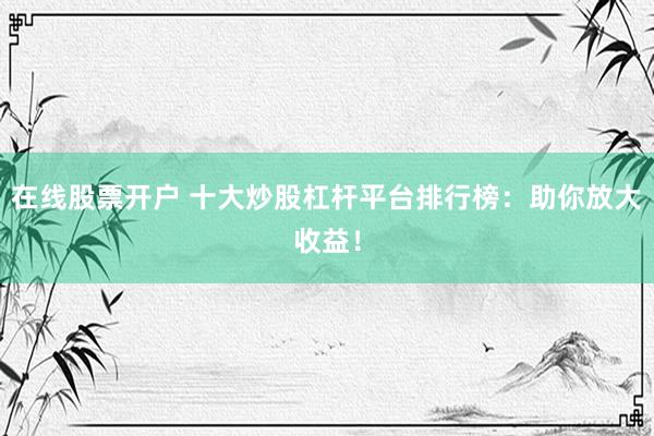 在线股票开户 十大炒股杠杆平台排行榜：助你放大收益！