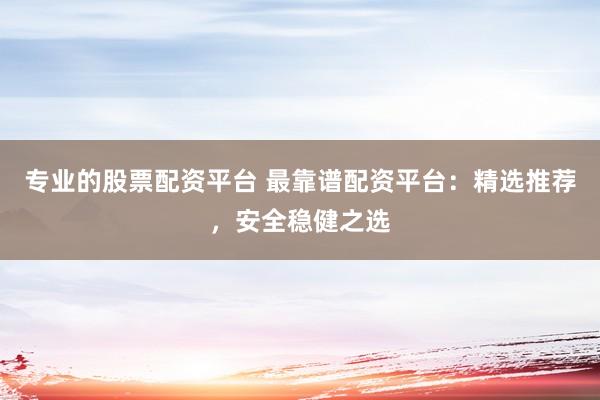 专业的股票配资平台 最靠谱配资平台：精选推荐，安全稳健之选
