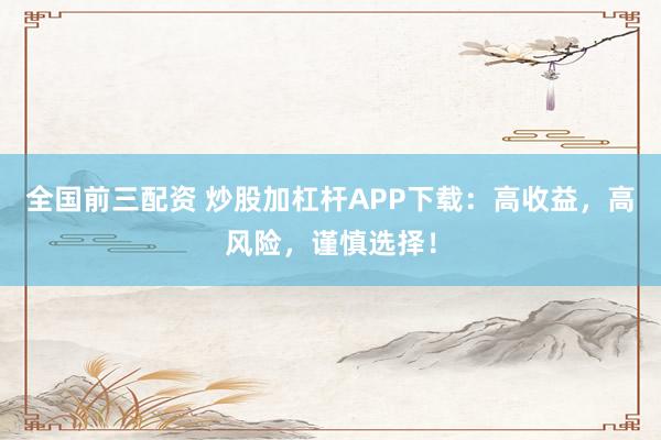 全国前三配资 炒股加杠杆APP下载：高收益，高风险，谨慎选择！