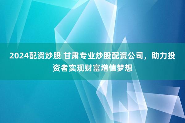 2024配资炒股 甘肃专业炒股配资公司，助力投资者实现财富增值梦想