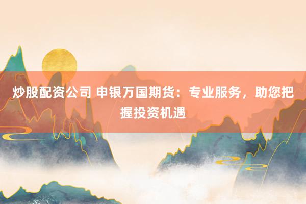 炒股配资公司 申银万国期货：专业服务，助您把握投资机遇