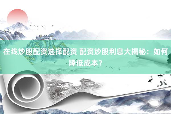 在线炒股配资选择配资 配资炒股利息大揭秘：如何降低成本？