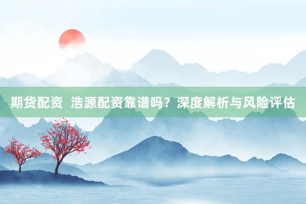 期货配资  浩源配资靠谱吗？深度解析与风险评估