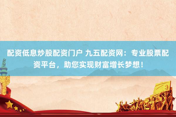 配资低息炒股配资门户 九五配资网：专业股票配资平台，助您实现财富增长梦想！