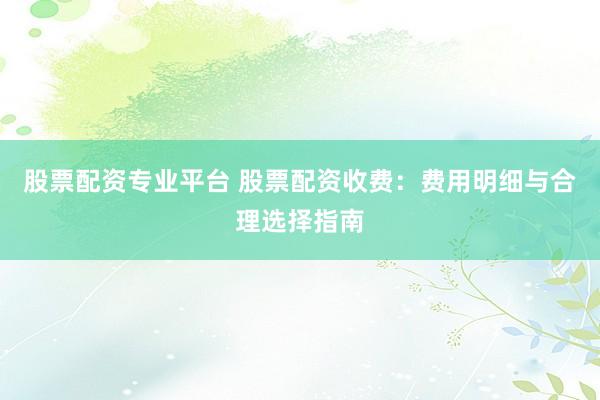 股票配资专业平台 股票配资收费：费用明细与合理选择指南