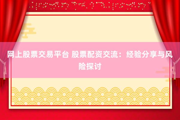网上股票交易平台 股票配资交流：经验分享与风险探讨