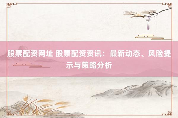 股票配资网址 股票配资资讯：最新动态、风险提示与策略分析