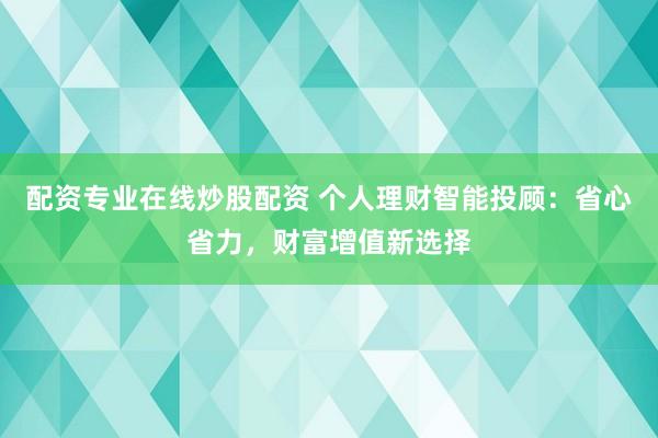 配资专业在线炒股配资 个人理财智能投顾：省心省力，财富增值新选择