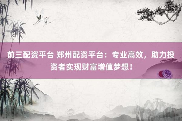 前三配资平台 郑州配资平台：专业高效，助力投资者实现财富增值梦想！