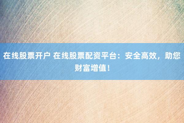 在线股票开户 在线股票配资平台：安全高效，助您财富增值！