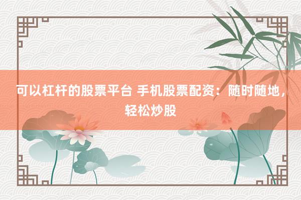 可以杠杆的股票平台 手机股票配资：随时随地，轻松炒股