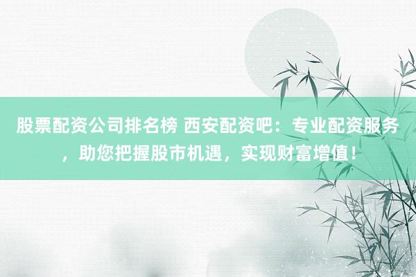 股票配资公司排名榜 西安配资吧：专业配资服务，助您把握股市机遇，实现财富增值！