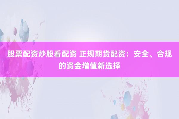 股票配资炒股看配资 正规期货配资：安全、合规的资金增值新选择