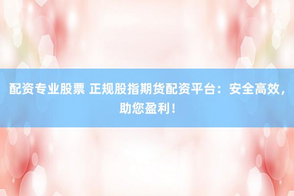 配资专业股票 正规股指期货配资平台：安全高效，助您盈利！